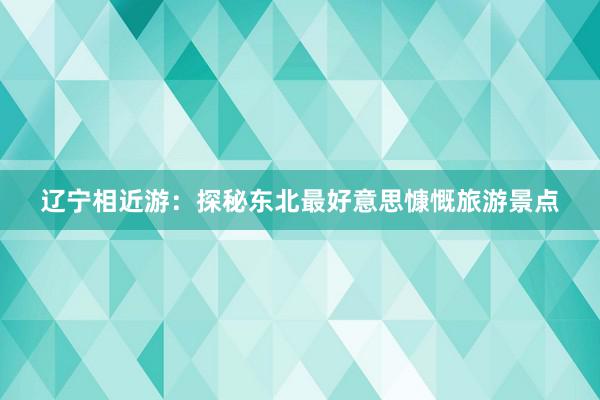 辽宁相近游：探秘东北最好意思慷慨旅游景点