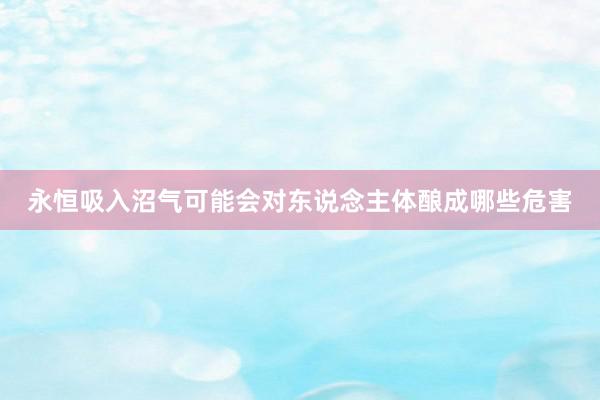 永恒吸入沼气可能会对东说念主体酿成哪些危害