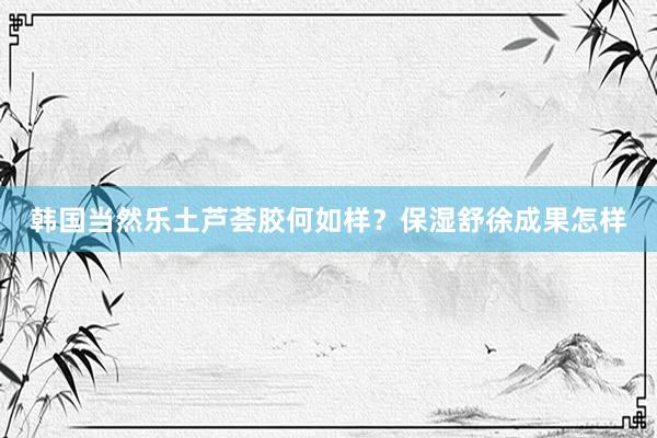 韩国当然乐土芦荟胶何如样？保湿舒徐成果怎样