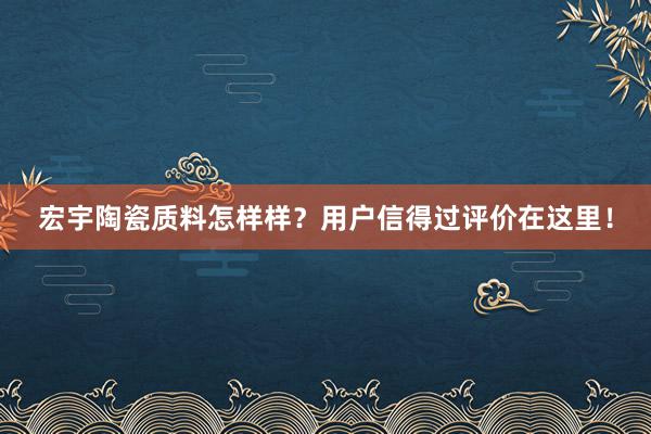 宏宇陶瓷质料怎样样？用户信得过评价在这里！